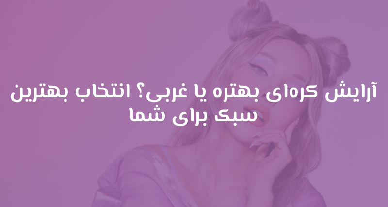 آرایش کره‌ای بهتره یا غربی؟ انتخاب بهترین سبک برای شما
